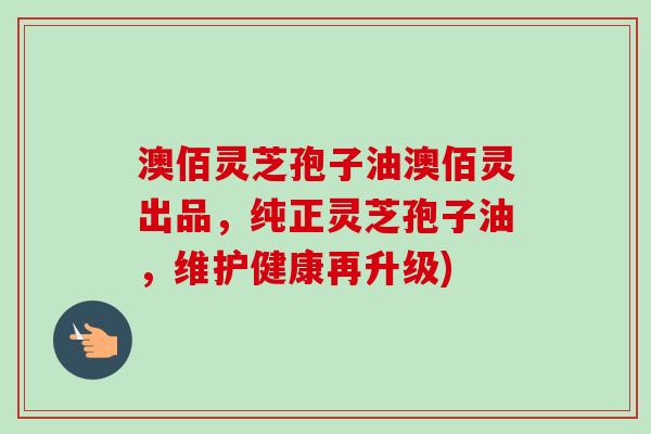 澳佰灵芝孢子油澳佰灵出品，纯正灵芝孢子油，维护健康再升级)