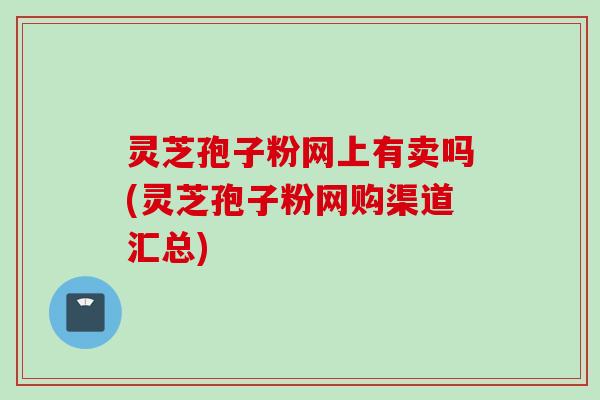 灵芝孢子粉网上有卖吗(灵芝孢子粉网购渠道汇总)