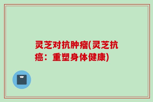 灵芝对抗肿瘤(灵芝抗癌：重塑身体健康)