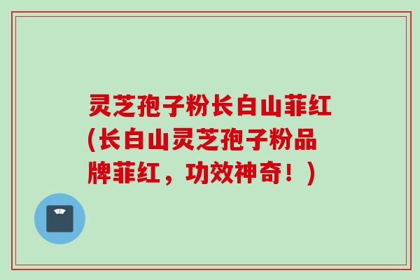 灵芝孢子粉长白山菲红(长白山灵芝孢子粉品牌菲红，功效神奇！)