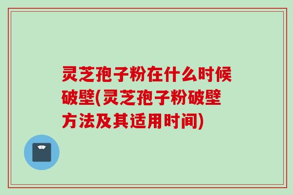 灵芝孢子粉在什么时候破壁(灵芝孢子粉破壁方法及其适用时间)