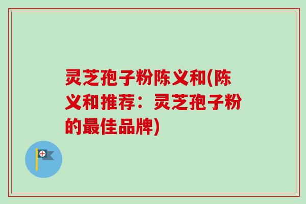 灵芝孢子粉陈义和(陈义和推荐：灵芝孢子粉的最佳品牌)
