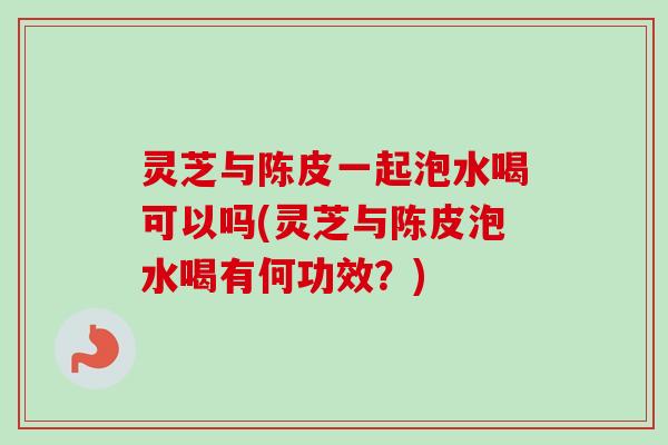 灵芝与陈皮一起泡水喝可以吗(灵芝与陈皮泡水喝有何功效？)