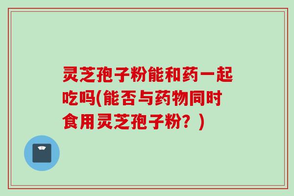 灵芝孢子粉能和药一起吃吗(能否与药物同时食用灵芝孢子粉？)