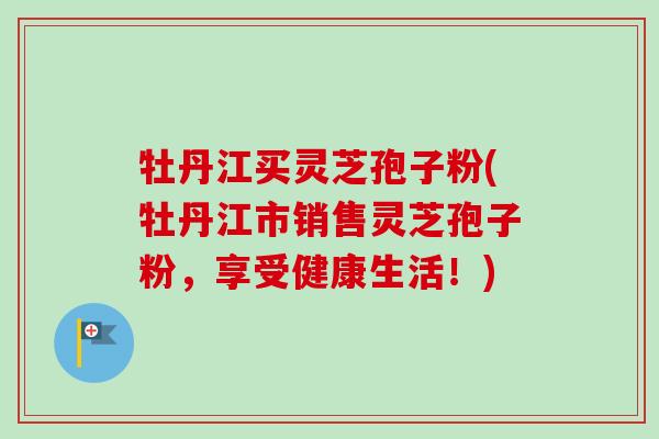 牡丹江买灵芝孢子粉(牡丹江市销售灵芝孢子粉，享受健康生活！)