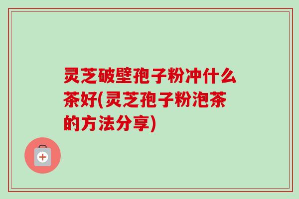 灵芝破壁孢子粉冲什么茶好(灵芝孢子粉泡茶的方法分享)