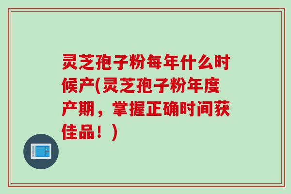 灵芝孢子粉每年什么时候产(灵芝孢子粉年度产期，掌握正确时间获佳品！)