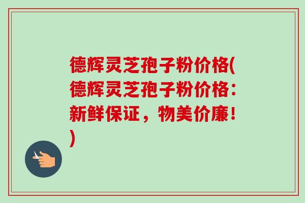 德辉灵芝孢子粉价格(德辉灵芝孢子粉价格：新鲜保证，物美价廉！)