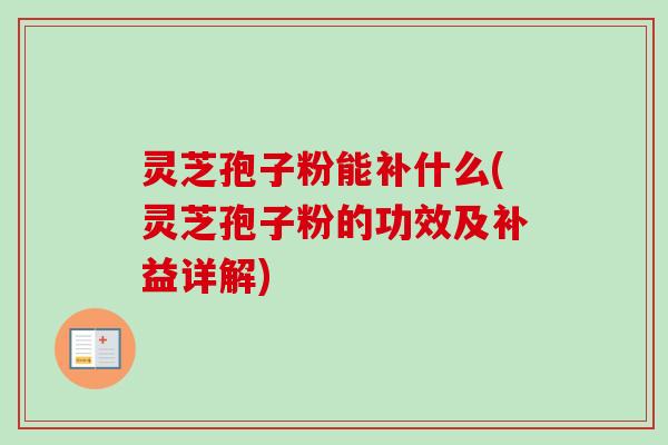灵芝孢子粉能补什么(灵芝孢子粉的功效及补益详解)