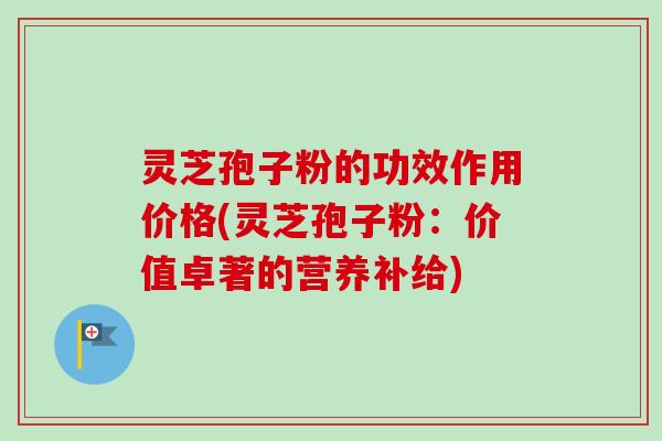 灵芝孢子粉的功效作用价格(灵芝孢子粉：价值卓著的营养补给)
