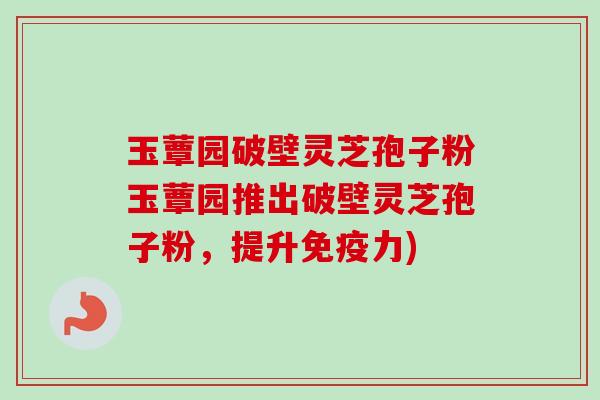 玉蕈园破壁灵芝孢子粉玉蕈园推出破壁灵芝孢子粉，提升免疫力)
