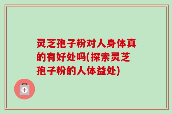 灵芝孢子粉对人身体真的有好处吗(探索灵芝孢子粉的人体益处)