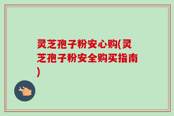 灵芝孢子粉安心购(灵芝孢子粉安全购买指南)