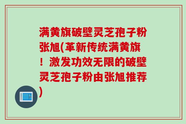 满黄旗破壁灵芝孢子粉张旭(革新传统满黄旗！激发功效无限的破壁灵芝孢子粉由张旭推荐)
