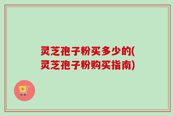 灵芝孢子粉买多少的(灵芝孢子粉购买指南)