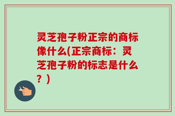 灵芝孢子粉正宗的商标像什么(正宗商标:灵芝孢子粉的标志是什么?) 灵芝孢子粉正宗的商标像什么(正宗商标:灵芝孢子粉的标志是什么?)
