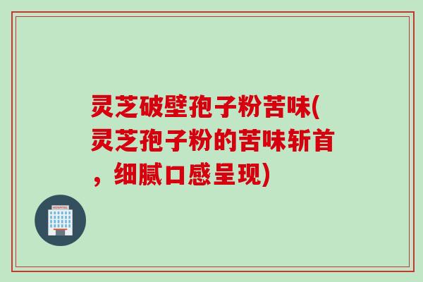 灵芝破壁孢子粉苦味(灵芝孢子粉的苦味斩首，细腻口感呈现)
