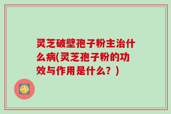 灵芝破壁孢子粉主什么(灵芝孢子粉的功效与作用是什么？)