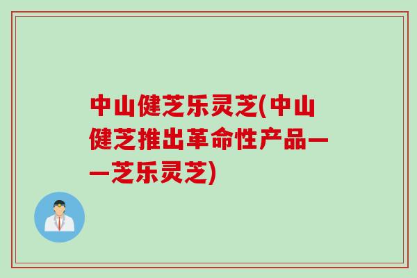 中山健芝乐灵芝(中山健芝推出革命性产品——芝乐灵芝)