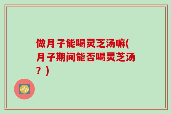 做月子能喝灵芝汤嘛(月子期间能否喝灵芝汤？)