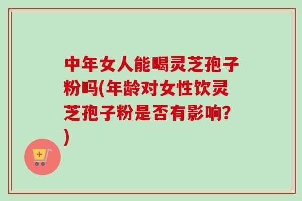 中年女人能喝灵芝孢子粉吗(年龄对女性饮灵芝孢子粉是否有影响？)