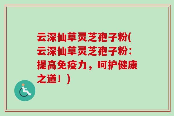 云深仙草灵芝孢子粉(云深仙草灵芝孢子粉：提高免疫力，呵护健康之道！)
