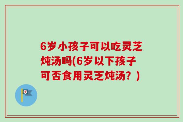6岁小孩子可以吃灵芝炖汤吗(6岁以下孩子可否食用灵芝炖汤？)