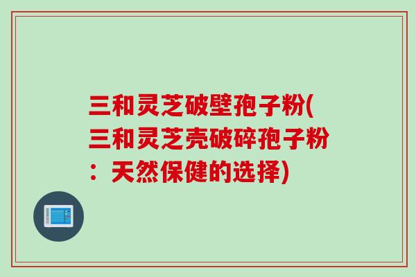 三和灵芝破壁孢子粉(三和灵芝壳破碎孢子粉：天然保健的选择)