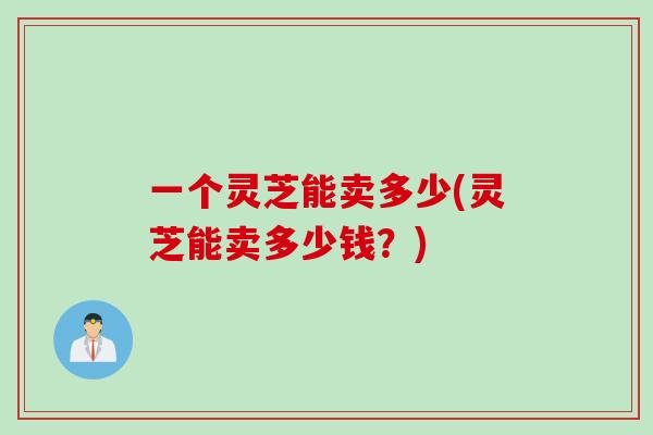 一个灵芝能卖多少(灵芝能卖多少钱？)