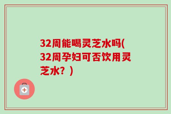 32周能喝灵芝水吗(32周孕妇可否饮用灵芝水？)