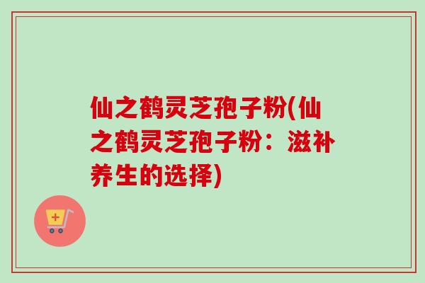 仙之鹤灵芝孢子粉(仙之鹤灵芝孢子粉：滋补养生的选择)