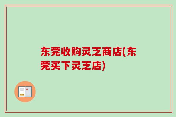 东莞收购灵芝商店(东莞买下灵芝店)