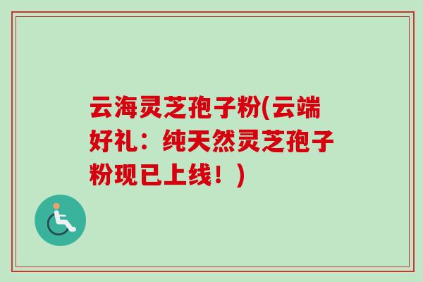 云海灵芝孢子粉(云端好礼：纯天然灵芝孢子粉现已上线！)