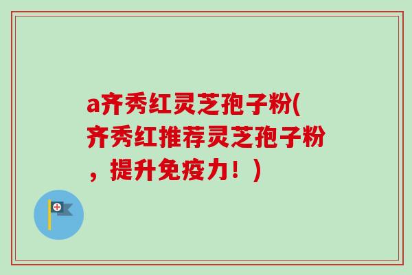 a齐秀红灵芝孢子粉(齐秀红推荐灵芝孢子粉，提升免疫力！)