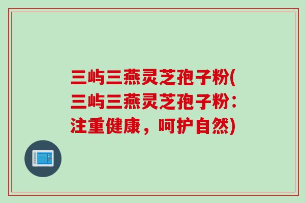 三屿三燕灵芝孢子粉(三屿三燕灵芝孢子粉:注重健康,呵护自然) 三屿三燕灵芝孢子粉(三屿三燕灵芝孢子粉:注重健康,呵护自然)
