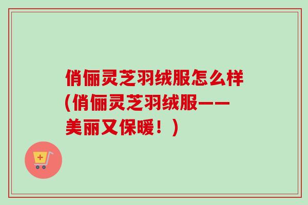 俏俪灵芝羽绒服怎么样(俏俪灵芝羽绒服——美丽又保暖!) 俏俪灵芝羽绒服怎么样(俏俪灵芝羽绒服——美丽又保暖!)