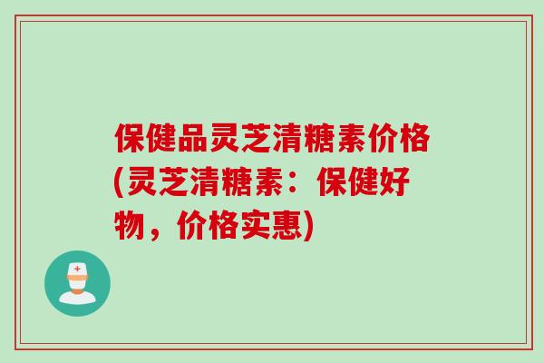 保健品灵芝清糖素价格(灵芝清糖素:保健好物,价格实惠) 保健品灵芝清糖素价格(灵芝清糖素:保健好物,价格实惠)