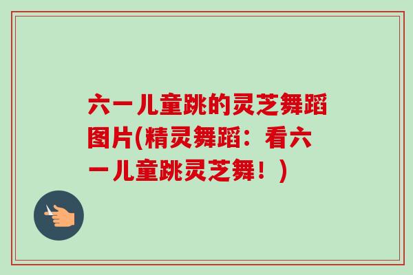 六一儿童跳的灵芝舞蹈图片(精灵舞蹈：看六一儿童跳灵芝舞！)