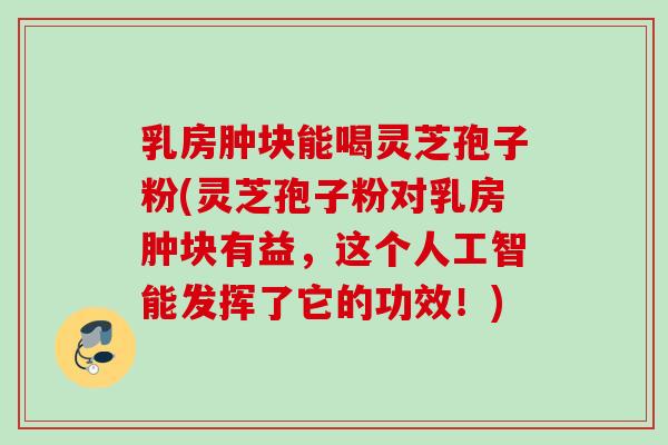 乳房肿块能喝灵芝孢子粉(灵芝孢子粉对乳房肿块有益，这个人工智能发挥了它的功效！)