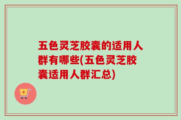 五色灵芝胶囊的适用人群有哪些(五色灵芝胶囊适用人群汇总) 五色灵芝胶囊的适用人群有哪些(五色灵芝胶囊适用人群汇总)