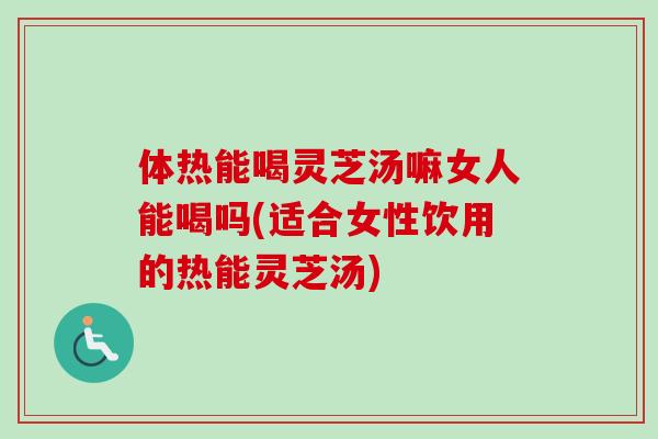 体热能喝灵芝汤嘛女人能喝吗(适合女性饮用的热能灵芝汤)