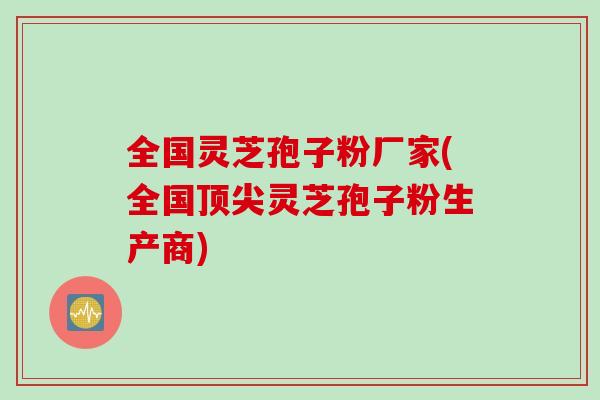 全国灵芝孢子粉厂家(全国顶尖灵芝孢子粉生产商)