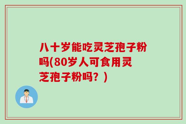 八十岁能吃灵芝孢子粉吗(80岁人可食用灵芝孢子粉吗？)