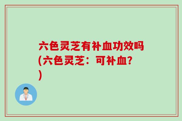 六色灵芝有补血功效吗(六色灵芝：可补血？)