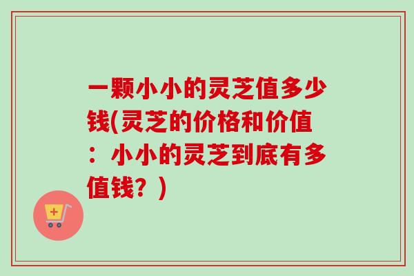 一颗小小的灵芝值多少钱(灵芝的价格和价值：小小的灵芝到底有多值钱？)