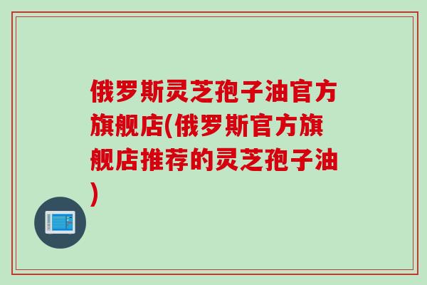俄罗斯灵芝孢子油官方旗舰店(俄罗斯官方旗舰店推荐的灵芝孢子油)
