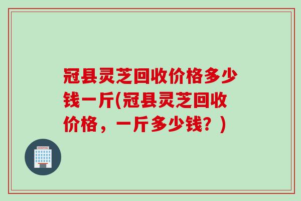 冠县灵芝回收价格多少钱一斤(冠县灵芝回收价格，一斤多少钱？)