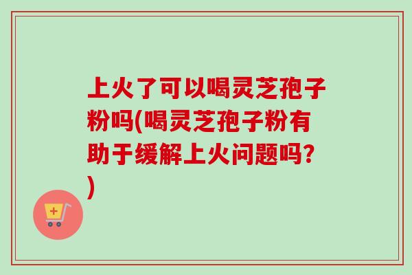 上火了可以喝灵芝孢子粉吗(喝灵芝孢子粉有助于缓解上火问题吗？)