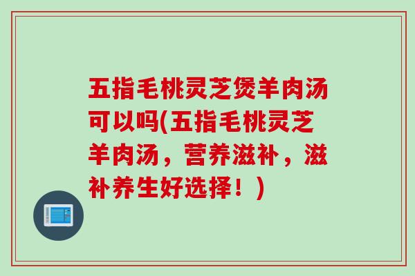 五指毛桃灵芝煲羊肉汤可以吗(五指毛桃灵芝羊肉汤，营养滋补，滋补养生好选择！)