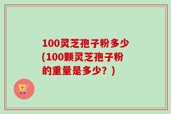 100灵芝孢子粉多少(100颗灵芝孢子粉的重量是多少？)